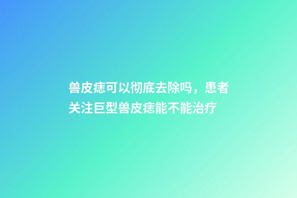 兽皮痣可以彻底去除吗，患者关注巨型兽皮痣能不能治疗-第1张-观点-玄机派