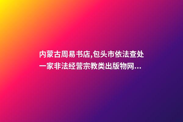 内蒙古周易书店,包头市依法查处一家非法经营宗教类出版物网站-第1张-观点-玄机派