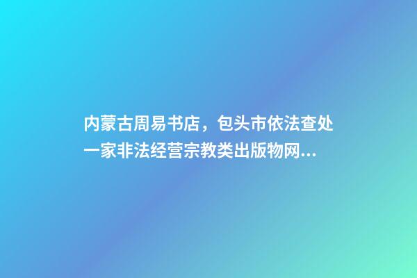 内蒙古周易书店，包头市依法查处一家非法经营宗教类出版物网站-第1张-观点-玄机派