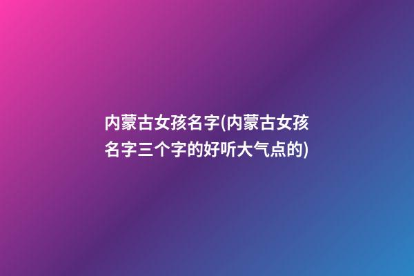 内蒙古女孩名字(内蒙古女孩名字三个字的好听大气点的)