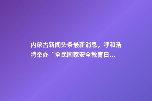 内蒙古新闻头条最新消息，呼和浩特举办“全民国家安全教育日”活动-第1张-观点-玄机派