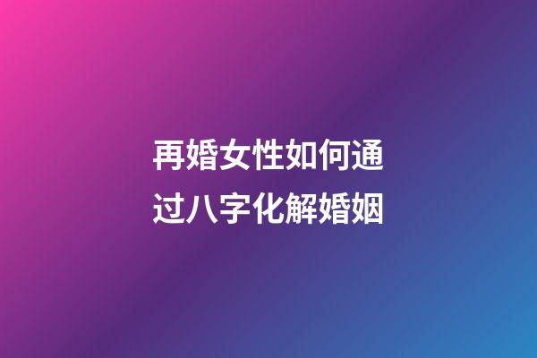 再婚女性如何通过八字化解婚姻