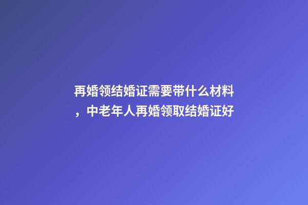 再婚领结婚证需要带什么材料，中老年人再婚领取结婚证好-第1张-观点-玄机派