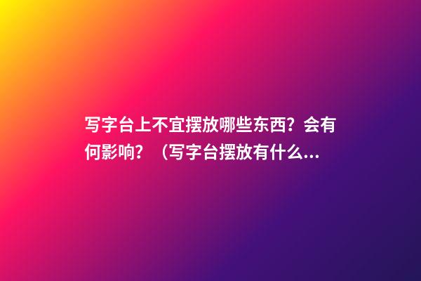 写字台上不宜摆放哪些东西？会有何影响？（写字台摆放有什么讲究）