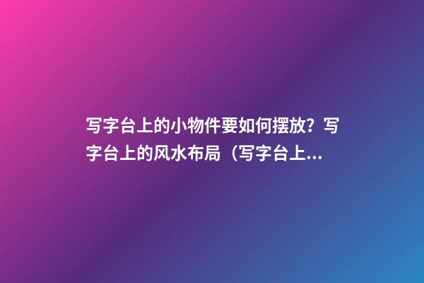 写字台上的小物件要如何摆放？写字台上的风水布局（写字台上摆放什么物件）