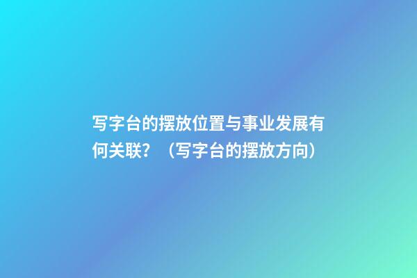 写字台的摆放位置与事业发展有何关联？（写字台的摆放方向）