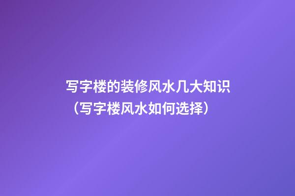 写字楼的装修风水几大知识（写字楼风水如何选择）