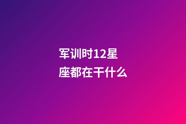 军训时12星座都在干什么-第1张-星座运势-玄机派