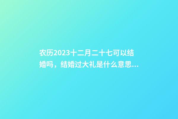 农历2023十二月二十七可以结婚吗，结婚过大礼是什么意思？