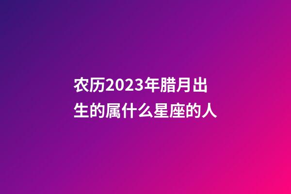 农历2023年腊月出生的属什么星座的人-第1张-星座运势-玄机派