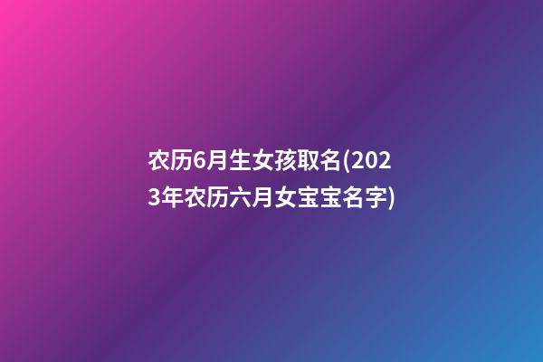 农历6月生女孩取名(2023年农历六月女宝宝名字)