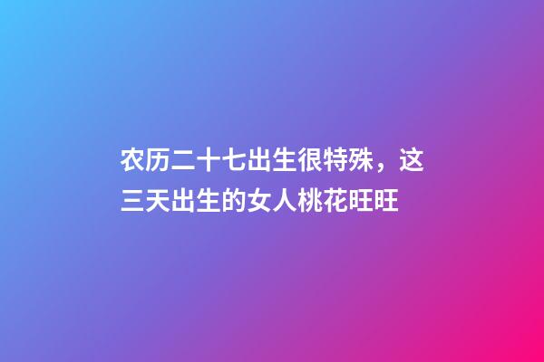 农历二十七出生很特殊，这三天出生的女人桃花旺旺-第1张-观点-玄机派