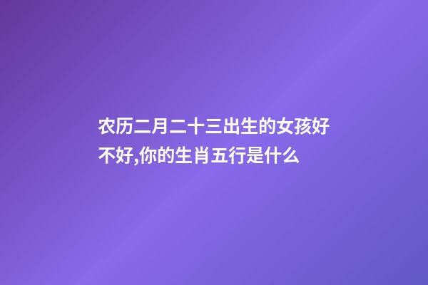 农历二月二十三出生的女孩好不好,你的生肖五行是什么-第1张-观点-玄机派