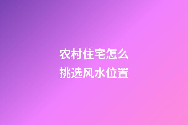 农村住宅怎么挑选风水位置