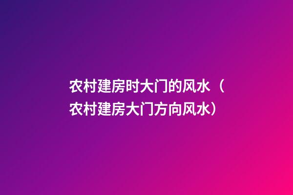 农村建房时大门的风水（农村建房大门方向风水）