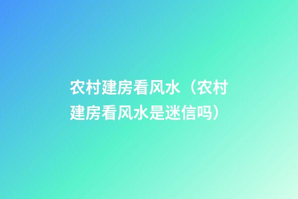 农村建房看风水（农村建房看风水是迷信吗）