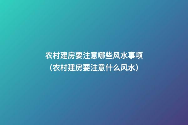 农村建房要注意哪些风水事项（农村建房要注意什么风水）