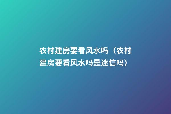 农村建房要看风水吗（农村建房要看风水吗是迷信吗）