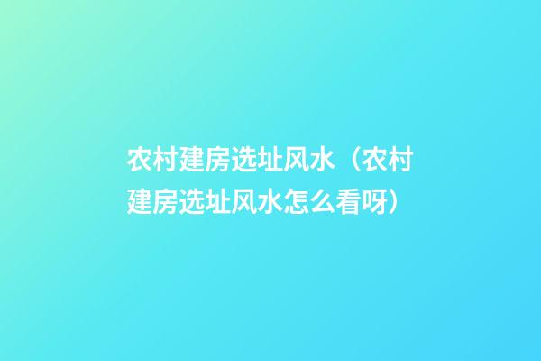 农村建房选址风水（农村建房选址风水怎么看呀）
