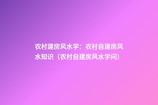 农村建房风水学：农村自建房风水知识（农村自建房风水学问）