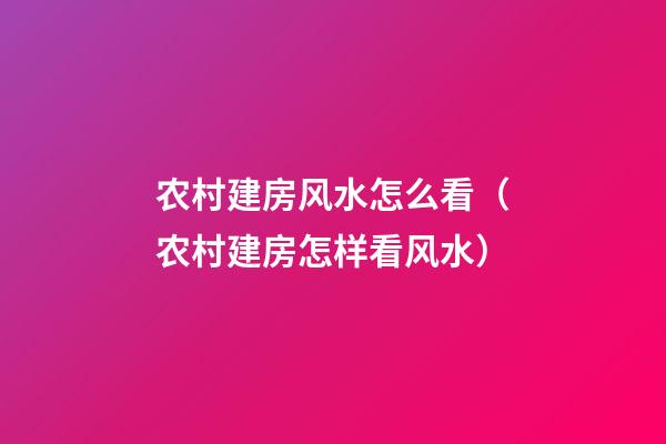 农村建房风水怎么看（农村建房怎样看风水）