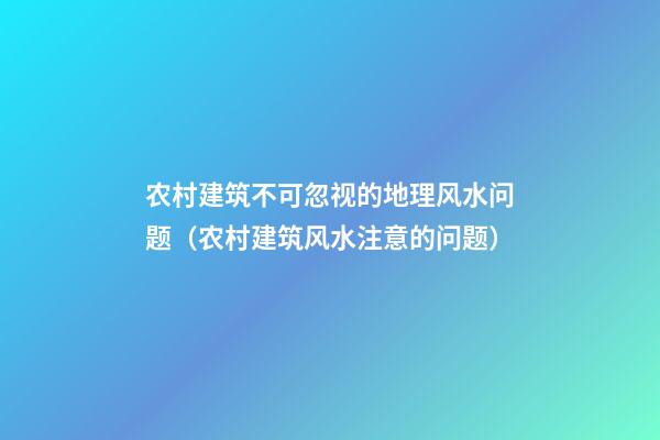 农村建筑不可忽视的地理风水问题（农村建筑风水注意的问题）