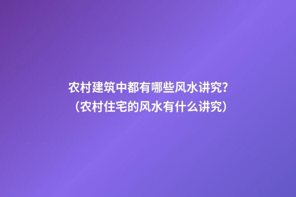 农村建筑中都有哪些风水讲究？（农村住宅的风水有什么讲究）