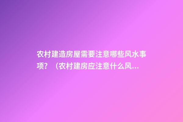 农村建造房屋需要注意哪些风水事项？（农村建房应注意什么风水）