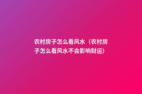 农村房子怎么看风水（农村房子怎么看风水不会影响财运）