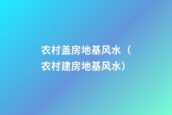 农村盖房地基风水（农村建房地基风水）