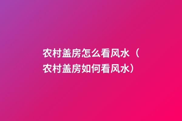 农村盖房怎么看风水（农村盖房如何看风水）