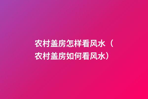 农村盖房怎样看风水（农村盖房如何看风水）