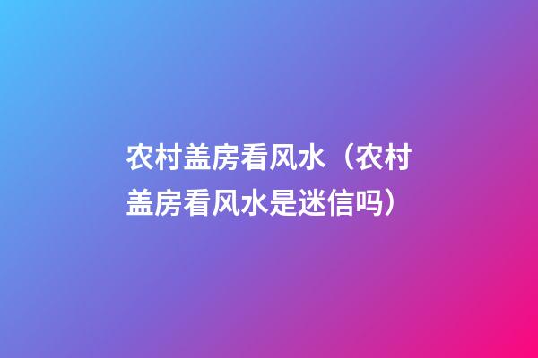 农村盖房看风水（农村盖房看风水是迷信吗）
