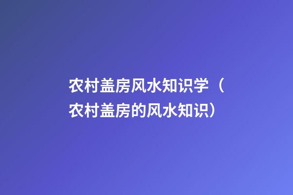 农村盖房风水知识学（农村盖房的风水知识）
