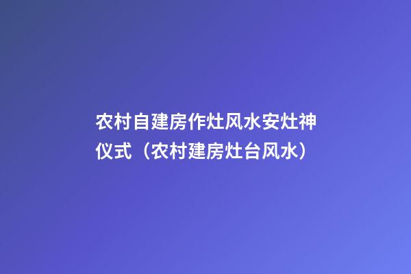 农村自建房作灶风水安灶神仪式（农村建房灶台风水）