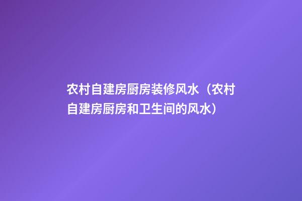 农村自建房厨房装修风水（农村自建房厨房和卫生间的风水）