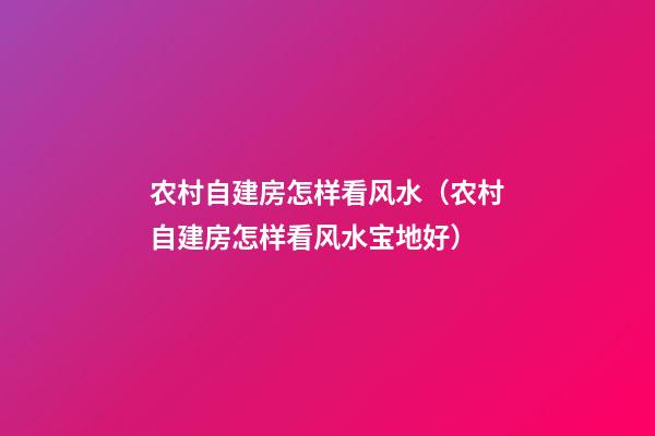 农村自建房怎样看风水（农村自建房怎样看风水宝地好）