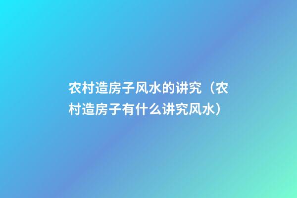 农村造房子风水的讲究（农村造房子有什么讲究风水）