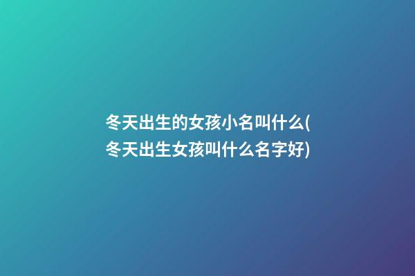 冬天出生的女孩小名叫什么(冬天出生女孩叫什么名字好)