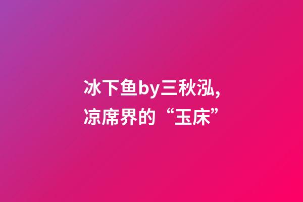 冰下鱼by三秋泓,凉席界的“玉床”-第1张-观点-玄机派