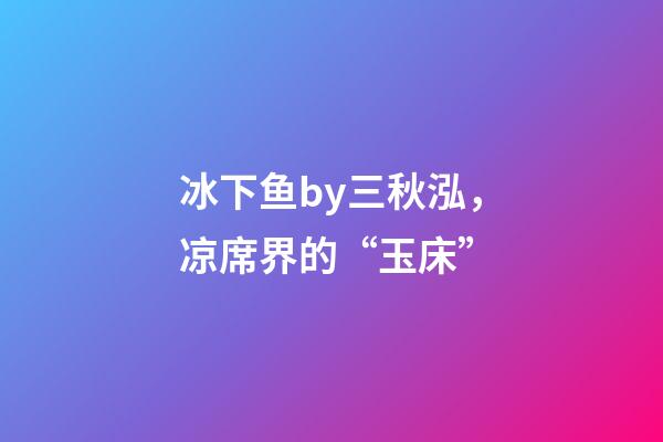 冰下鱼by三秋泓，凉席界的“玉床”-第1张-观点-玄机派