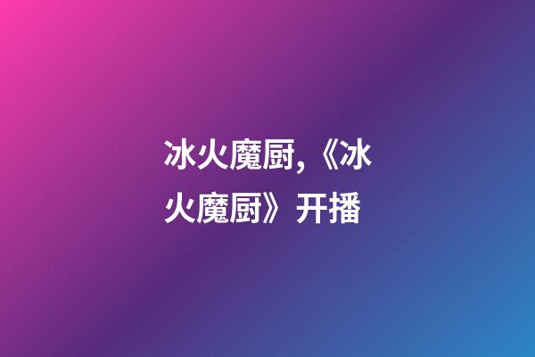 冰火魔厨,《冰火魔厨》开播-第1张-观点-玄机派