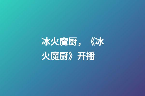冰火魔厨，《冰火魔厨》开播-第1张-观点-玄机派