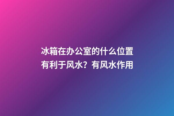 冰箱在办公室的什么位置有利于风水？有风水作用