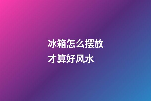 冰箱怎么摆放才算好风水