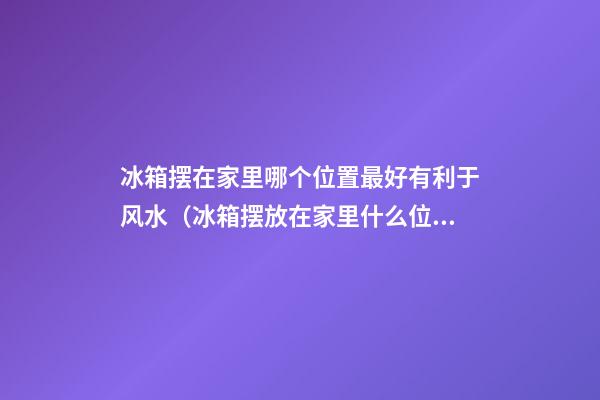 冰箱摆在家里哪个位置最好有利于风水（冰箱摆放在家里什么位置风水好）
