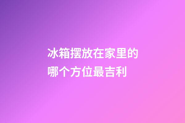 冰箱摆放在家里的哪个方位最吉利