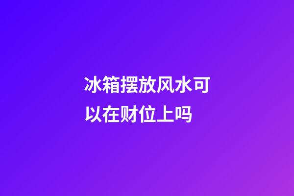 冰箱摆放风水可以在财位上吗