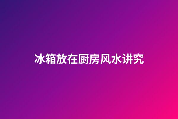 冰箱放在厨房风水讲究