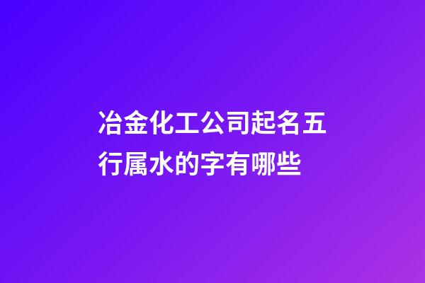 冶金化工公司起名五行属水的字有哪些-第1张-公司起名-玄机派